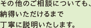 その他のご相談についても、納得頂けるまで丁寧に説明いたします。